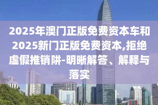 2025年澳門正版免費資本車和2025新門正版免費資本,拒絕虛假推銷阱-明晰解答、解釋與落實